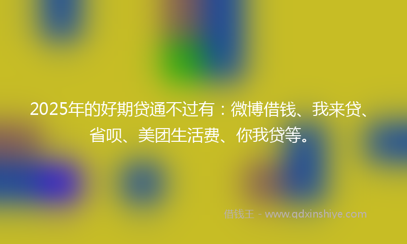 2025年的好期贷通不过有：微博借钱、我来贷、省呗、美团生活费、你我贷等。