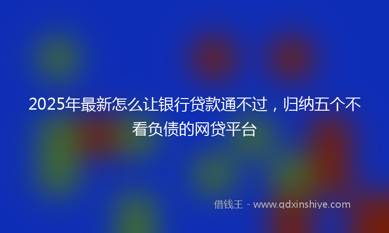 2025年最新怎么让银行贷款通不过，归纳五个不看负债的网贷平台