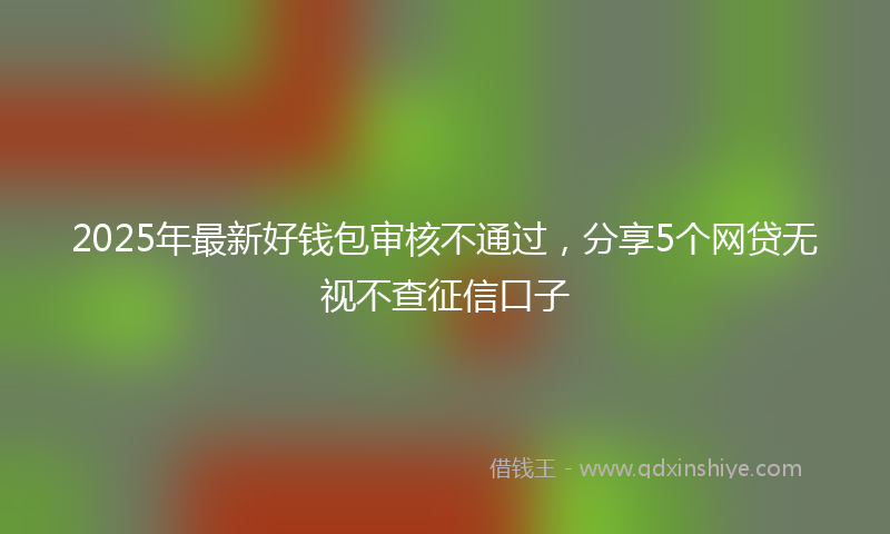 2025年最新好钱包审核不通过，分享5个网贷无视不查征信口子