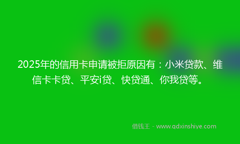 2025年的信用卡申请被拒原因有：小米贷款、维信卡卡贷、平安i贷、快贷通、你我贷等。