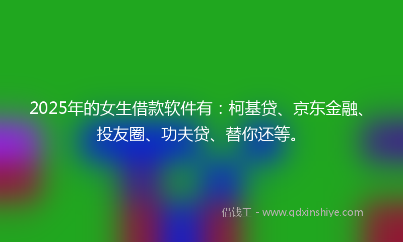 2025年的女生借款软件有：柯基贷、京东金融、投友圈、功夫贷、替你还等。