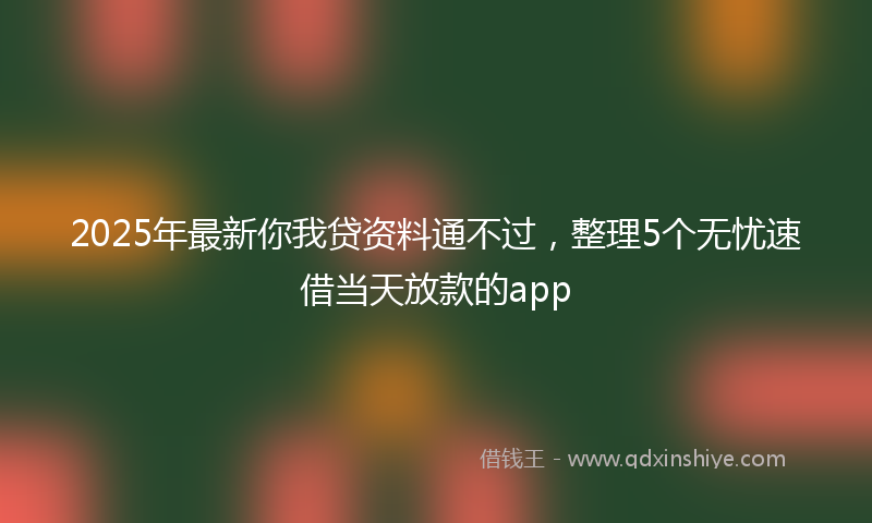2025年最新你我贷资料通不过，整理5个无忧速借当天放款的app