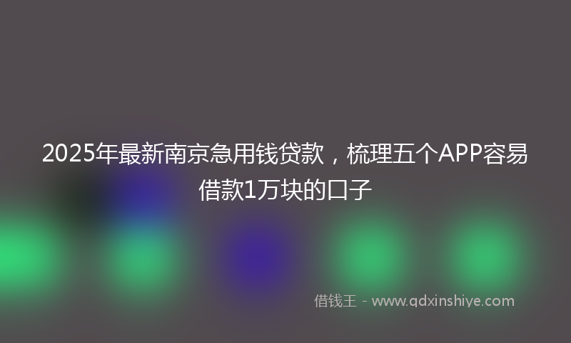 2025年最新南京急用钱贷款，梳理五个APP容易借款1万块的口子