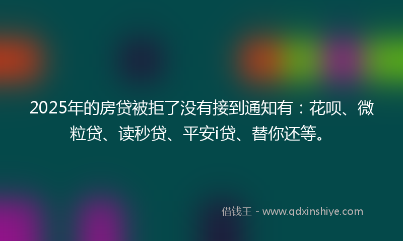 2025年的房贷被拒了没有接到通知有：花呗、微粒贷、读秒贷、平安i贷、替你还等。