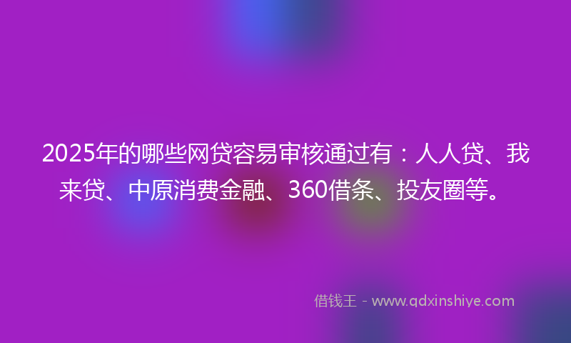 2025年的哪些网贷容易审核通过有：人人贷、我来贷、中原消费金融、360借条、投友圈等。