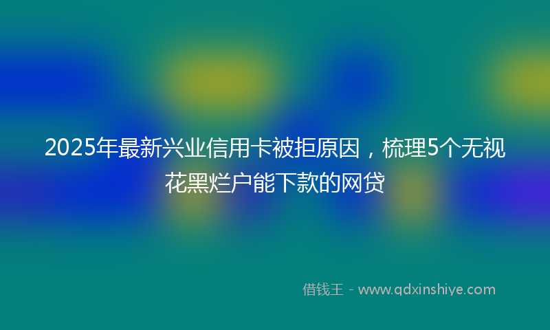 2025年最新兴业信用卡被拒原因，梳理5个无视花黑烂户能下款的网贷