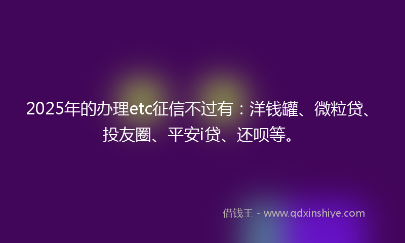 2025年的办理etc征信不过有：洋钱罐、微粒贷、投友圈、平安i贷、还呗等。