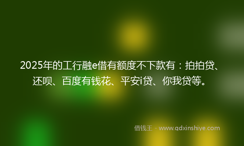 2025年的工行融e借有额度不下款有：拍拍贷、还呗、百度有钱花、平安i贷、你我贷等。