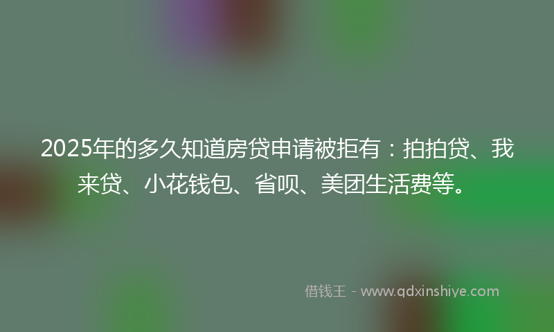 2025年的多久知道房贷申请被拒有：拍拍贷、我来贷、小花钱包、省呗、美团生活费等。