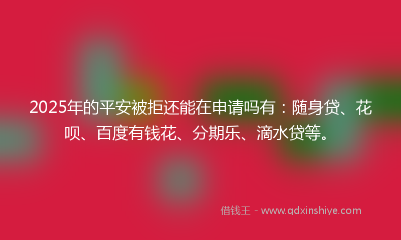 2025年的平安被拒还能在申请吗有：随身贷、花呗、百度有钱花、分期乐、滴水贷等。