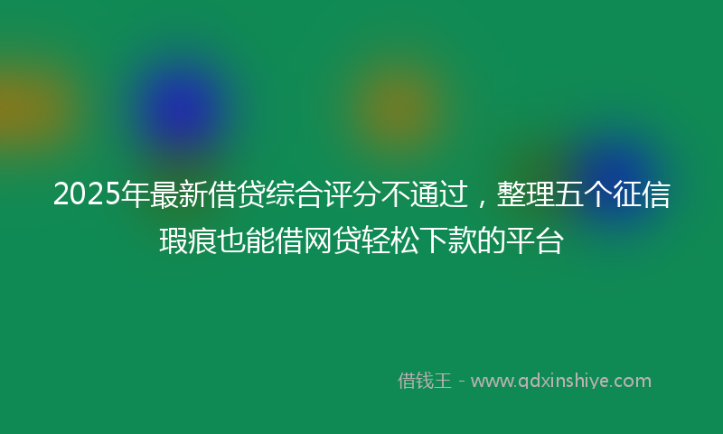 2025年最新借贷综合评分不通过，整理五个征信瑕疵也能借网贷轻松下款的平台