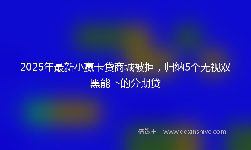 2025年最新小赢卡贷商城被拒，归纳5个无视双黑能下的分期贷