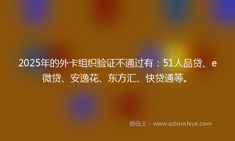 2025年的外卡组织验证不通过有：51人品贷、e微贷、安逸花、东方汇、快贷通等。