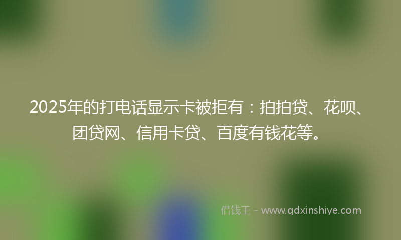 2025年的打电话显示卡被拒有：拍拍贷、花呗、团贷网、信用卡贷、百度有钱花等。