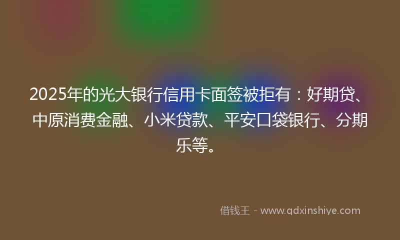 2025年的光大银行信用卡面签被拒有：好期贷、中原消费金融、小米贷款、平安口袋银行、分期乐等。