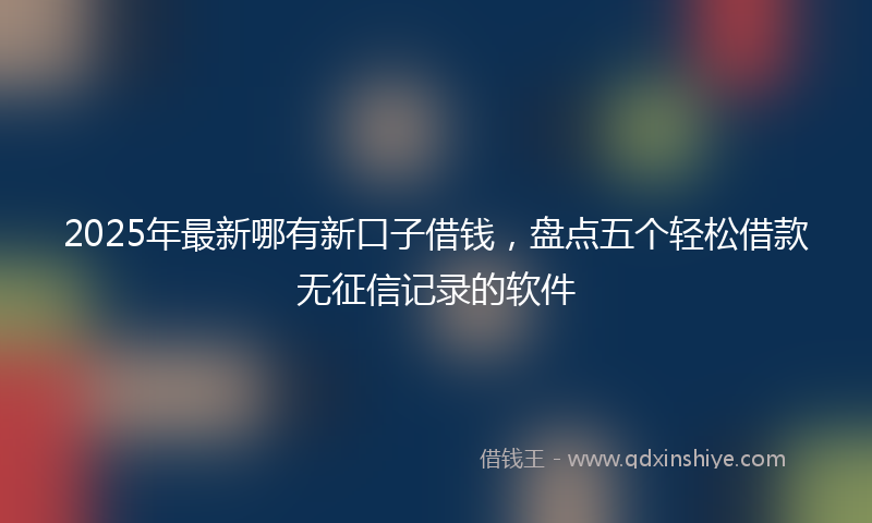 2025年最新哪有新口子借钱，盘点五个轻松借款无征信记录的软件