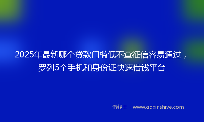 2025年最新哪个贷款门槛低不查征信容易通过，罗列5个手机和身份证快速借钱平台