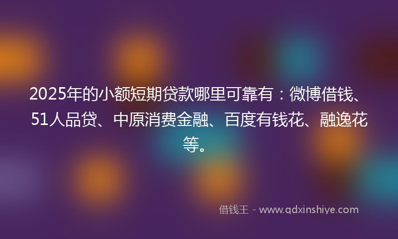 2025年的小额短期贷款哪里可靠有：微博借钱、51人品贷、中原消费金融、百度有钱花、融逸花等。