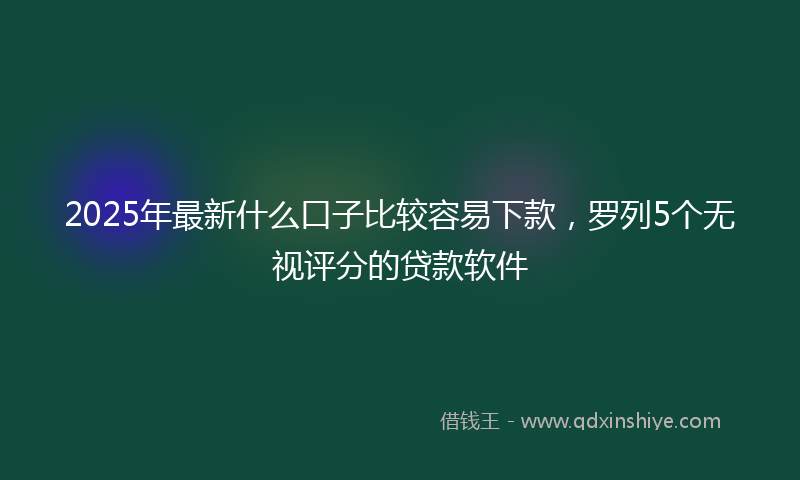2025年最新什么口子比较容易下款，罗列5个无视评分的贷款软件