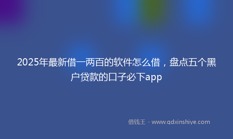 2025年最新借一两百的软件怎么借，盘点五个黑户贷款的口子必下app
