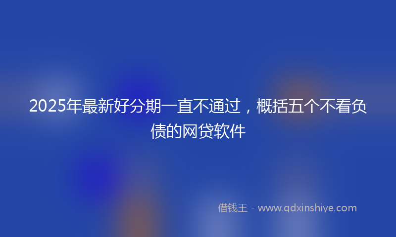 2025年最新好分期一直不通过，概括五个不看负债的网贷软件