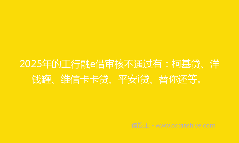 2025年的工行融e借审核不通过有：柯基贷、洋钱罐、维信卡卡贷、平安i贷、替你还等。