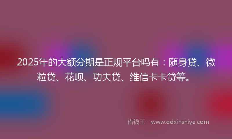 2025年的大额分期是正规平台吗有：随身贷、微粒贷、花呗、功夫贷、维信卡卡贷等。