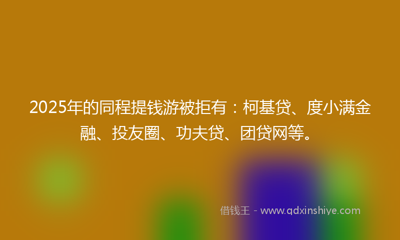 2025年的同程提钱游被拒有：柯基贷、度小满金融、投友圈、功夫贷、团贷网等。