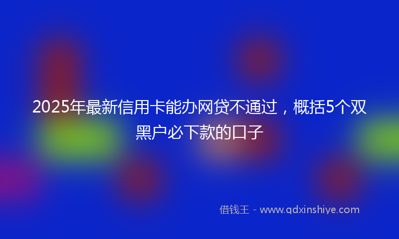 2025年最新信用卡能办网贷不通过，概括5个双黑户必下款的口子