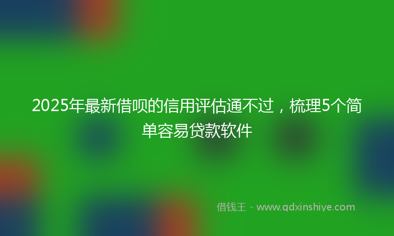 2025年最新借呗的信用评估通不过，梳理5个简单容易贷款软件