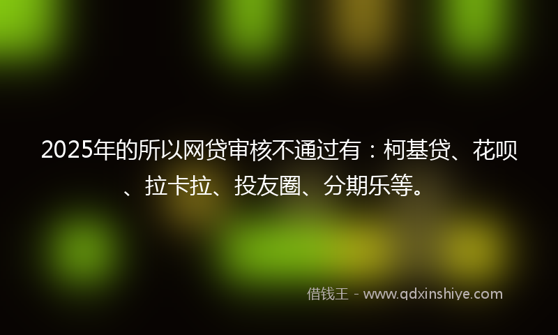 2025年的所以网贷审核不通过有：柯基贷、花呗、拉卡拉、投友圈、分期乐等。