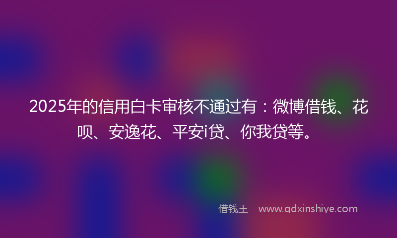 2025年的信用白卡审核不通过有：微博借钱、花呗、安逸花、平安i贷、你我贷等。