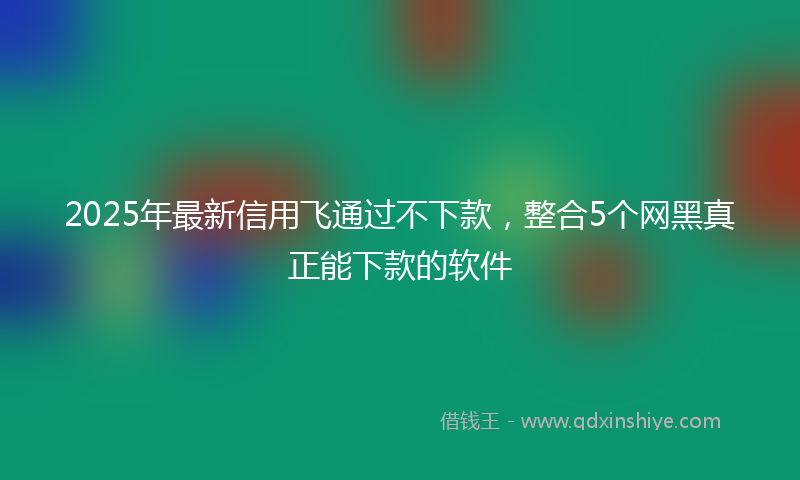 2025年最新信用飞通过不下款，整合5个网黑真正能下款的软件