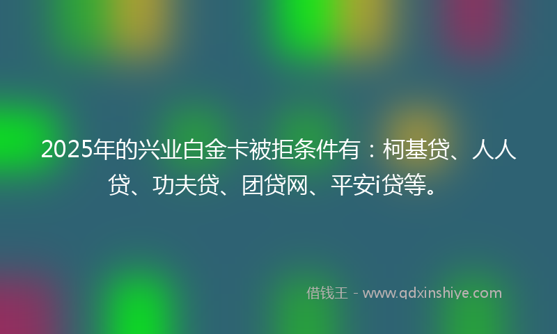 2025年的兴业白金卡被拒条件有：柯基贷、人人贷、功夫贷、团贷网、平安i贷等。