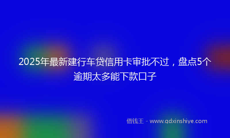 2025年最新建行车贷信用卡审批不过，盘点5个逾期太多能下款口子