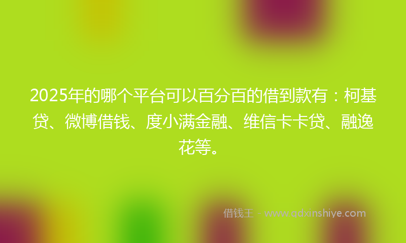 2025年的哪个平台可以百分百的借到款有：柯基贷、微博借钱、度小满金融、维信卡卡贷、融逸花等。