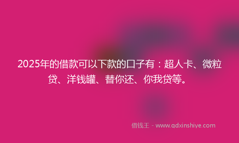 2025年的借款可以下款的口子有：超人卡、微粒贷、洋钱罐、替你还、你我贷等。