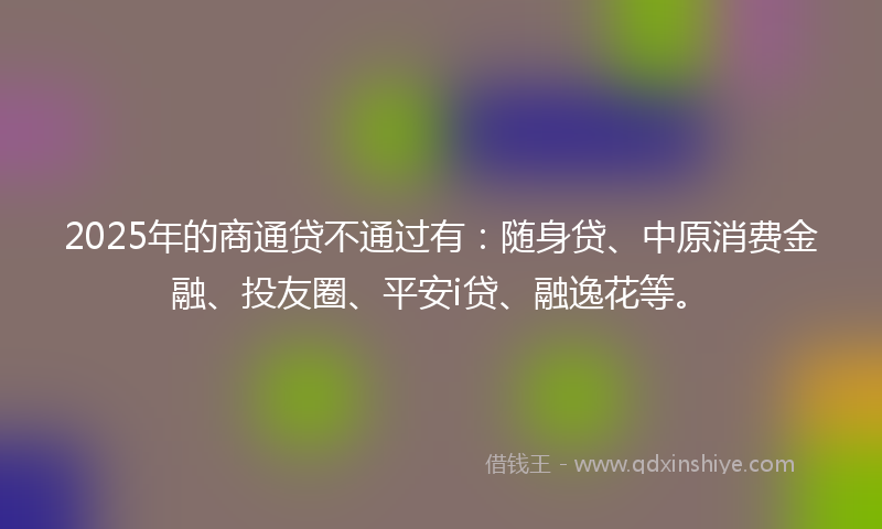 2025年的商通贷不通过有：随身贷、中原消费金融、投友圈、平安i贷、融逸花等。