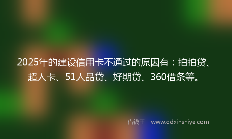 2025年的建设信用卡不通过的原因有：拍拍贷、超人卡、51人品贷、好期贷、360借条等。