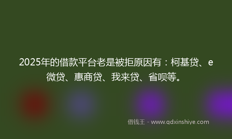2025年的借款平台老是被拒原因有：柯基贷、e微贷、惠商贷、我来贷、省呗等。