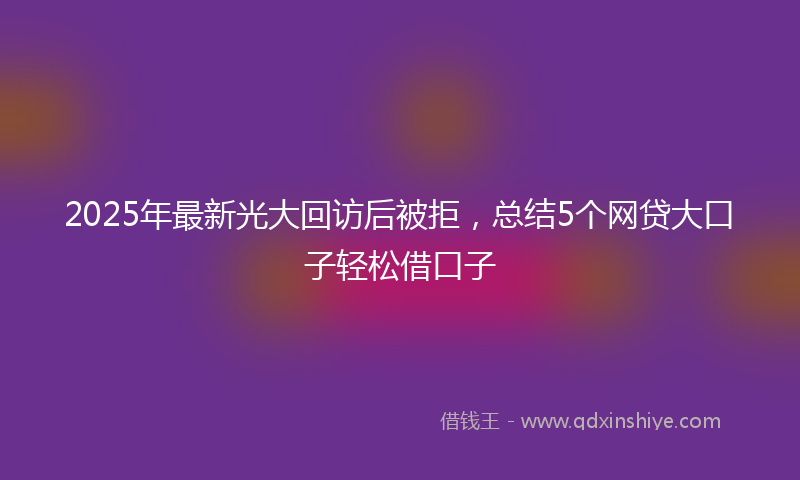 2025年最新光大回访后被拒，总结5个网贷大口子轻松借口子