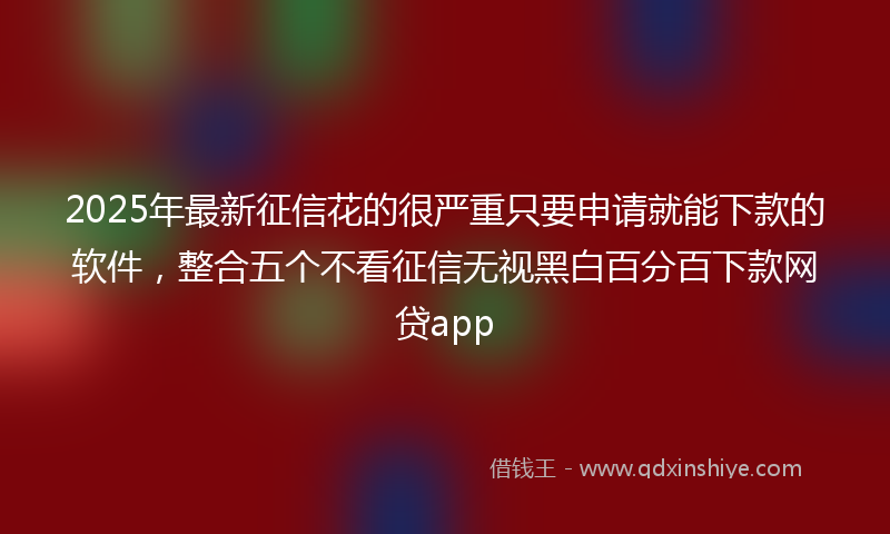 2025年最新征信花的很严重只要申请就能下款的软件，整合五个不看征信无视黑白百分百下款网贷app