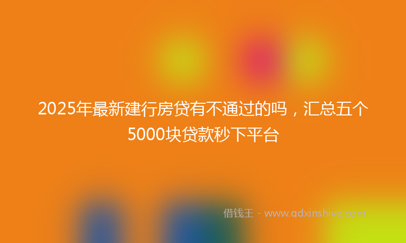2025年最新建行房贷有不通过的吗，汇总五个5000块贷款秒下平台