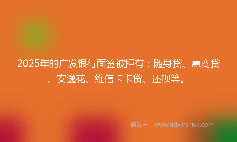 2025年的广发银行面签被拒有：随身贷、惠商贷、安逸花、维信卡卡贷、还呗等。