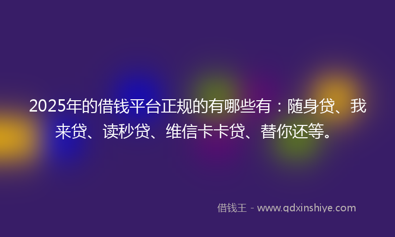 2025年的借钱平台正规的有哪些有：随身贷、我来贷、读秒贷、维信卡卡贷、替你还等。
