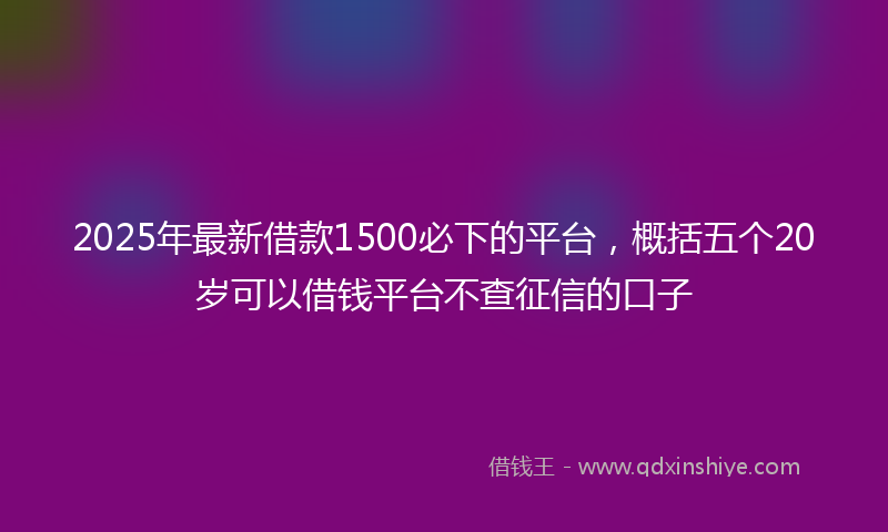 2025年最新借款1500必下的平台，概括五个20岁可以借钱平台不查征信的口子