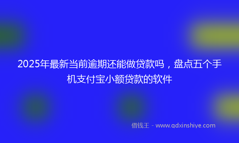 2025年最新当前逾期还能做贷款吗，盘点五个手机支付宝小额贷款的软件