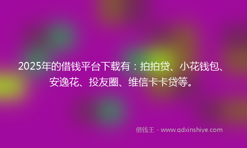 2025年的借钱平台下载有：拍拍贷、小花钱包、安逸花、投友圈、维信卡卡贷等。