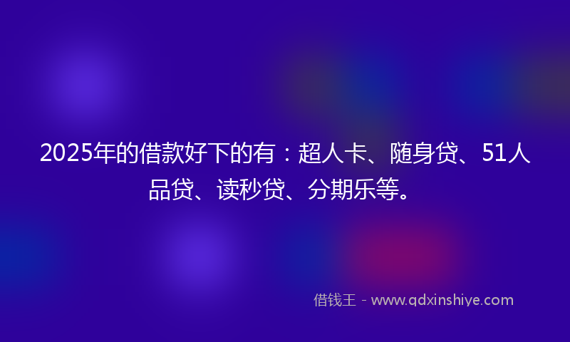 2025年的借款好下的有：超人卡、随身贷、51人品贷、读秒贷、分期乐等。