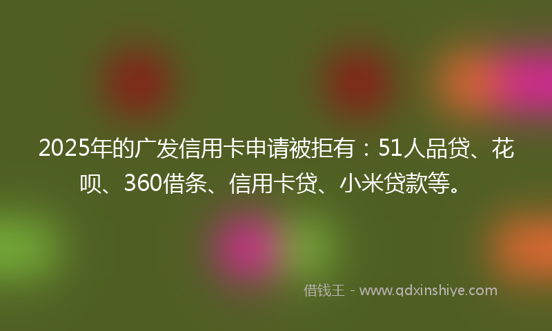 2025年的广发信用卡申请被拒有：51人品贷、花呗、360借条、信用卡贷、小米贷款等。